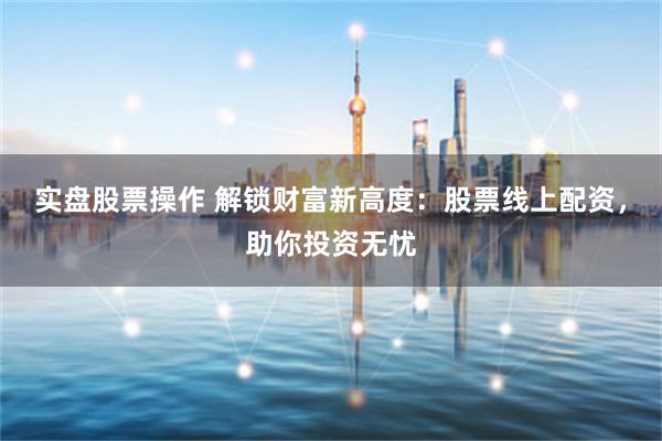 实盘股票操作 解锁财富新高度：股票线上配资，助你投资无忧