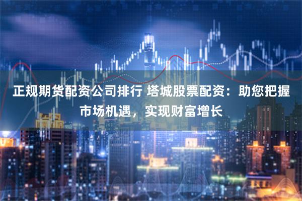 正规期货配资公司排行 塔城股票配资:助您把握市场机遇,实现财富增长