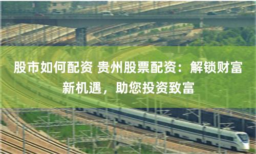 股市如何配资 贵州股票配资：解锁财富新机遇，助您投资致富