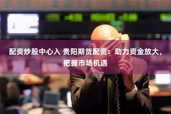 配资炒股中心入 贵阳期货配资：助力资金放大，把握市场机遇