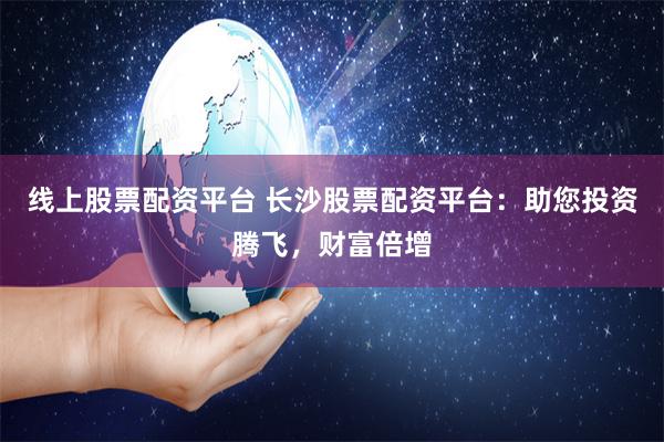 线上股票配资平台 长沙股票配资平台：助您投资腾飞，财富倍增