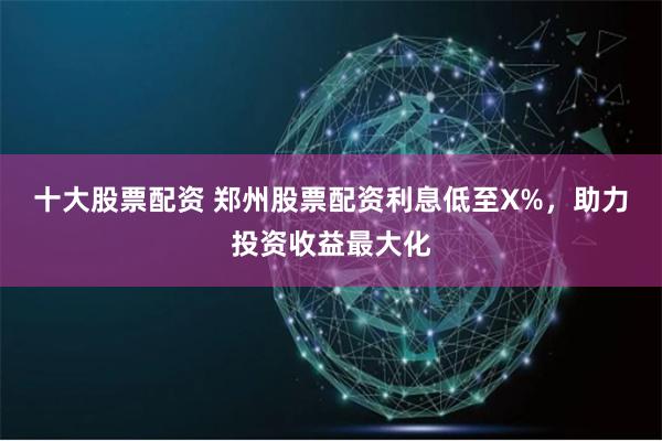 十大股票配资 郑州股票配资利息低至X%，助力投资收益最大化