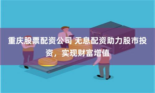 重庆股票配资公司 无息配资助力股市投资，实现财富增值