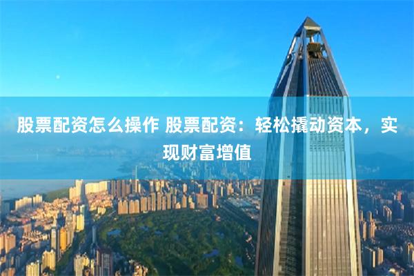 股票配资怎么操作 股票配资：轻松撬动资本，实现财富增值