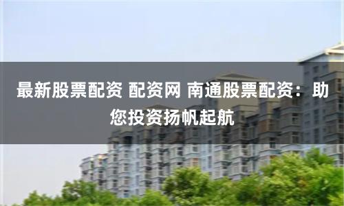 最新股票配资 配资网 南通股票配资：助您投资扬帆起航