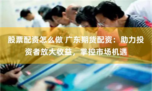 股票配资怎么做 广东期货配资：助力投资者放大收益，掌控市场机遇