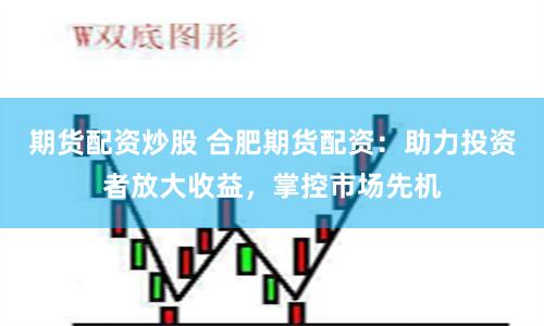 期货配资炒股 合肥期货配资：助力投资者放大收益，掌控市场先机