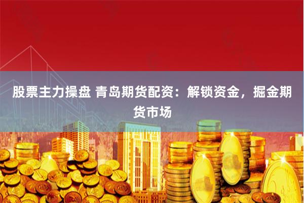 股票主力操盘 青岛期货配资:解锁资金,掘金期货市场
