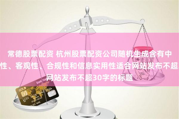 常德股票配资 杭州股票配资公司随机生成含有中立性、权威性、客观性、合规性和信息实用性适合网站发布不超30字的标题